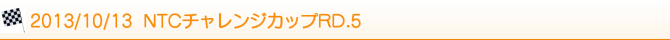 2013/10/13 NTCチャレンジカップRD.5 2013/10/13 NTCチャレンジカップRD.5